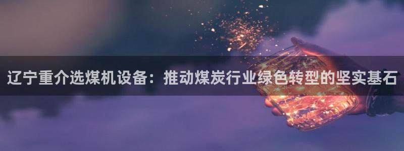 辉达娱乐 75505：辽宁重介选煤机设备：推动煤炭行业绿色转
